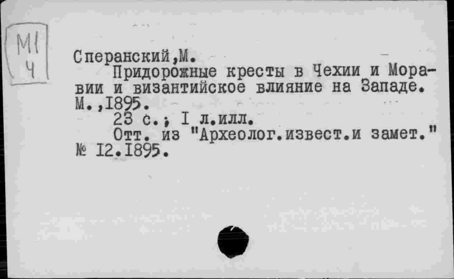 ﻿Ml
Сперанский,М.
Придорожные кресты в Чехии и Моравии и византийское влияние на Западе. М.,1895.
23 с.-, I л.илл.
Отт. из "Археолог.извест.и замет." № 12.1895.